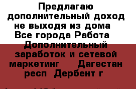 Предлагаю дополнительный доход не выходя из дома - Все города Работа » Дополнительный заработок и сетевой маркетинг   . Дагестан респ.,Дербент г.